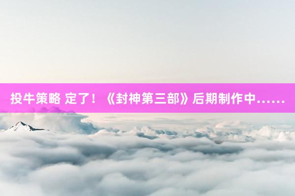 投牛策略 定了！《封神第三部》后期制作中……