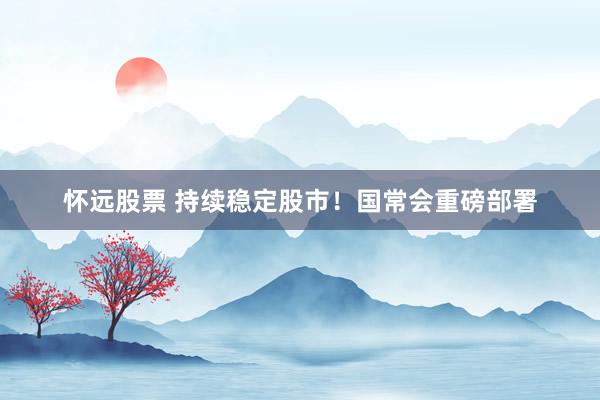 怀远股票 持续稳定股市！国常会重磅部署