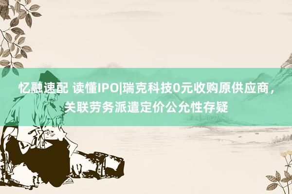忆融速配 读懂IPO|瑞克科技0元收购原供应商，关联劳务派遣定价公允性存疑