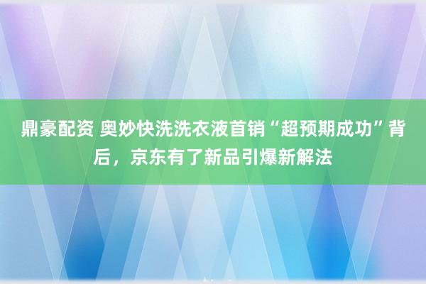 鼎豪配资 奥妙快洗洗衣液首销“超预期成功”背后，京东有了新品引爆新解法