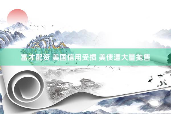 富才配资 美国信用受损 美债遭大量抛售
