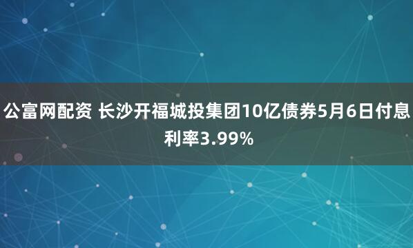 公富网配资 长沙开福城投集团10亿债券5月6日付息 利率3.99%