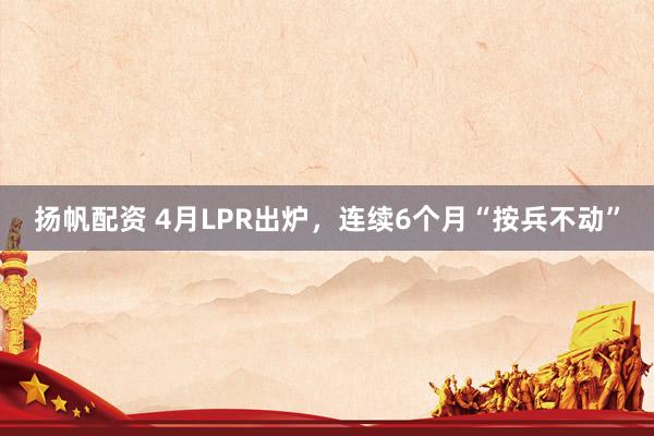 扬帆配资 4月LPR出炉，连续6个月“按兵不动”