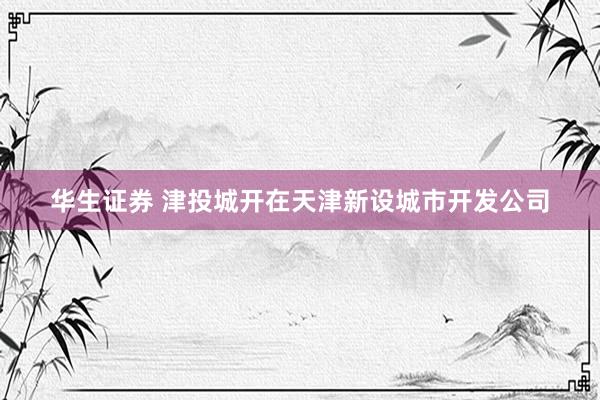 华生证券 津投城开在天津新设城市开发公司