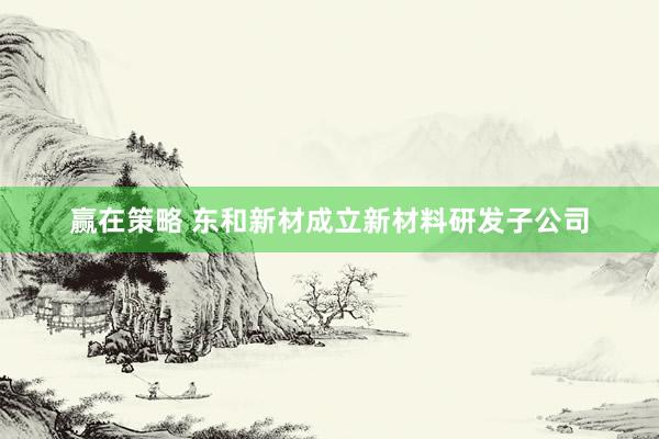 赢在策略 东和新材成立新材料研发子公司