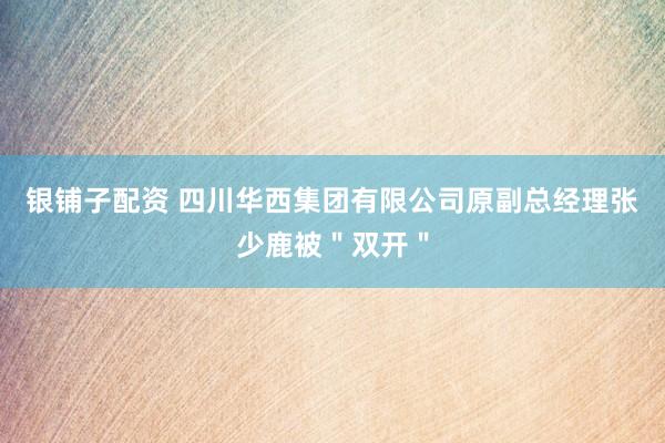 银铺子配资 四川华西集团有限公司原副总经理张少鹿被＂双开＂