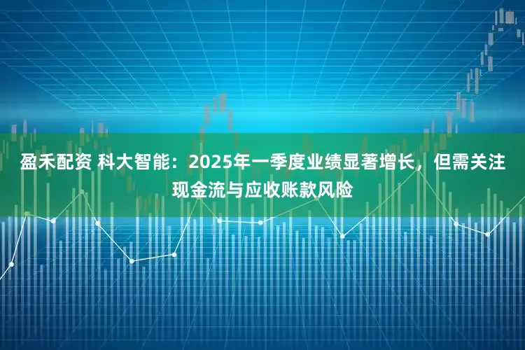 盈禾配资 科大智能：2025年一季度业绩显著增长，但需关注现金流与应收账款风险