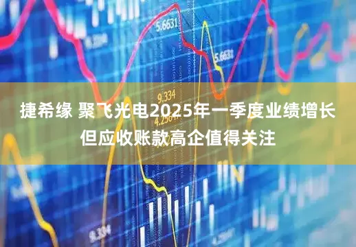 捷希缘 聚飞光电2025年一季度业绩增长但应收账款高企值得关注