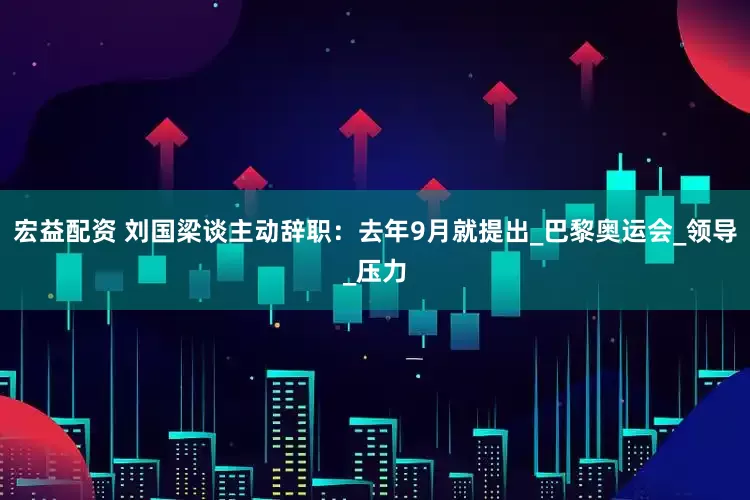 宏益配资 刘国梁谈主动辞职：去年9月就提出_巴黎奥运会_领导_压力