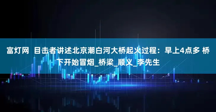 富灯网  目击者讲述北京潮白河大桥起火过程：早上4点多 桥下开始冒烟_桥梁_顺义_李先生