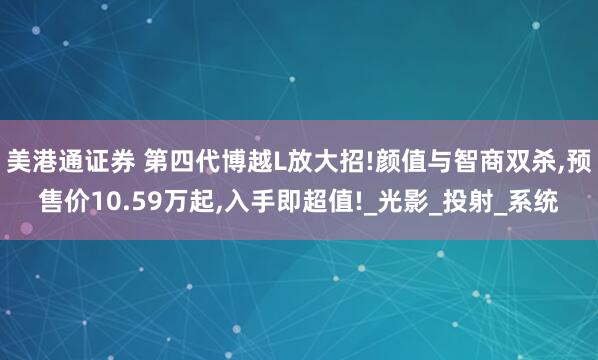 美港通证券 第四代博越L放大招!颜值与智商双杀,预售价10.59万起,入手即超值!_光影_投射_系统