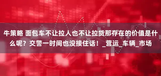 牛策略 面包车不让拉人也不让拉货那存在的价值是什么呢？交警一时间也没接住话！_营运_车辆_市场
