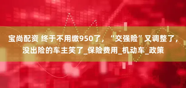 宝尚配资 终于不用缴950了，“交强险”又调整了，没出险的车主笑了_保险费用_机动车_政策
