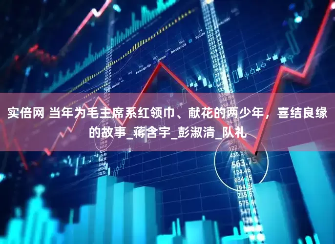 实倍网 当年为毛主席系红领巾、献花的两少年，喜结良缘的故事_蒋含宇_彭淑清_队礼