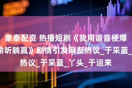 象泰配资 热播短剧《我用谐音梗爆改剧情全家偷听躺赢》剧情引发网友热议_于采蓝_丫头_于运来