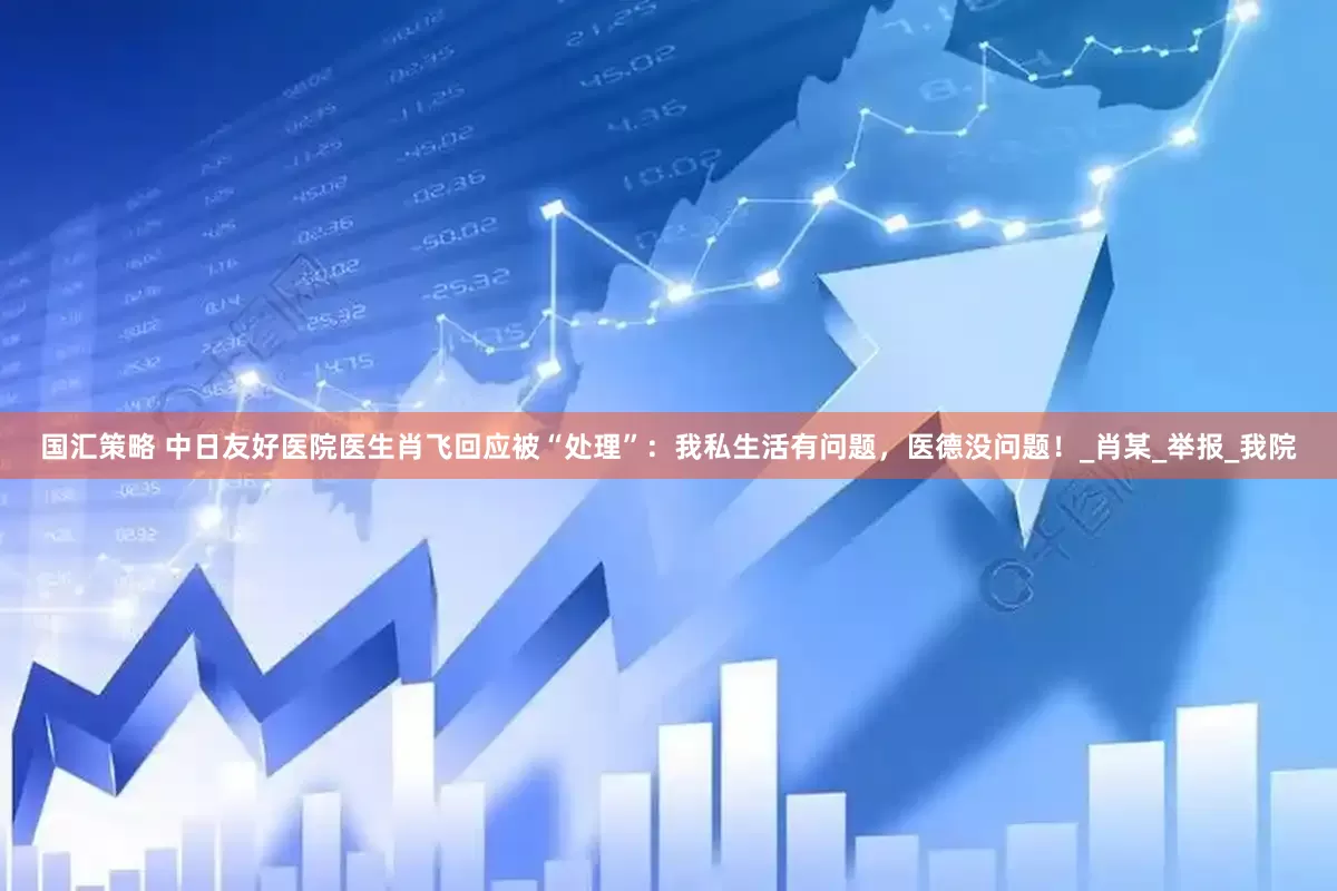 国汇策略 中日友好医院医生肖飞回应被“处理”：我私生活有问题，医德没问题！_肖某_举报_我院