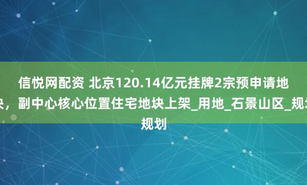 信悦网配资 北京120.14亿元挂牌2宗预申请地块，副中心核心位置住宅地块上架_用地_石景山区_规划