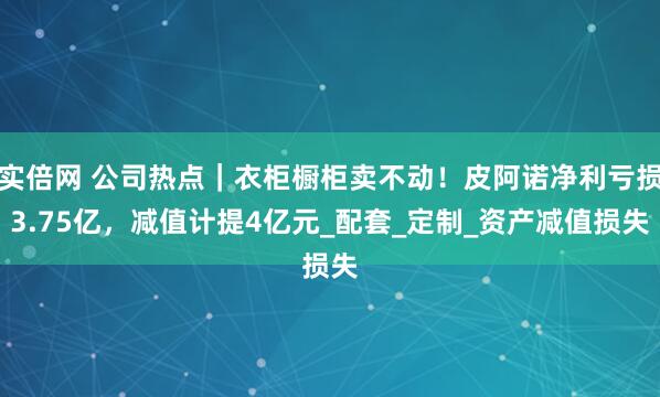 实倍网 公司热点｜衣柜橱柜卖不动！皮阿诺净利亏损3.75亿，减值计提4亿元_配套_定制_资产减值损失