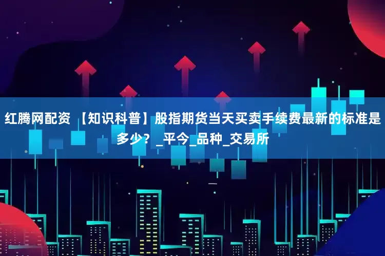 红腾网配资 【知识科普】股指期货当天买卖手续费最新的标准是多少？_平今_品种_交易所