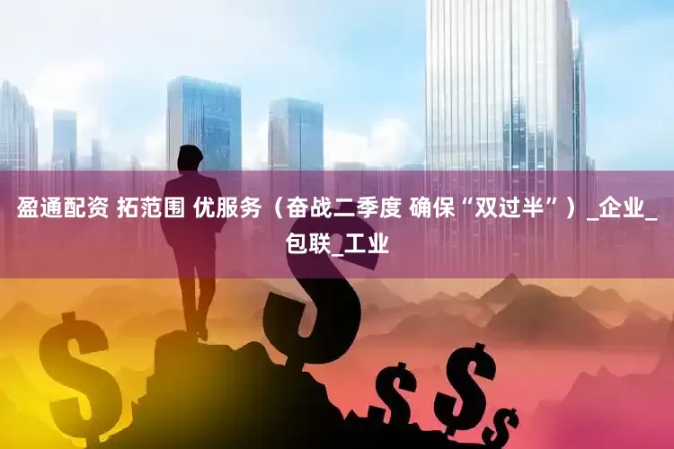 盈通配资 拓范围 优服务（奋战二季度 确保“双过半”）_企业_包联_工业