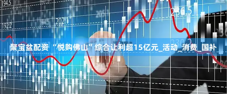 聚宝盆配资 “悦购佛山”综合让利超15亿元_活动_消费_国补