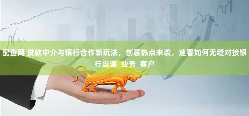 配查网 贷款中介与银行合作新玩法，创意热点来袭，速看如何无缝对接银行渠道_业务_客户