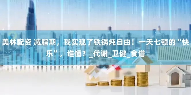 美林配资 减脂期，我实现了铁锅炖自由！一天七顿的“快乐”，谁懂？_代谢_卫健_食谱