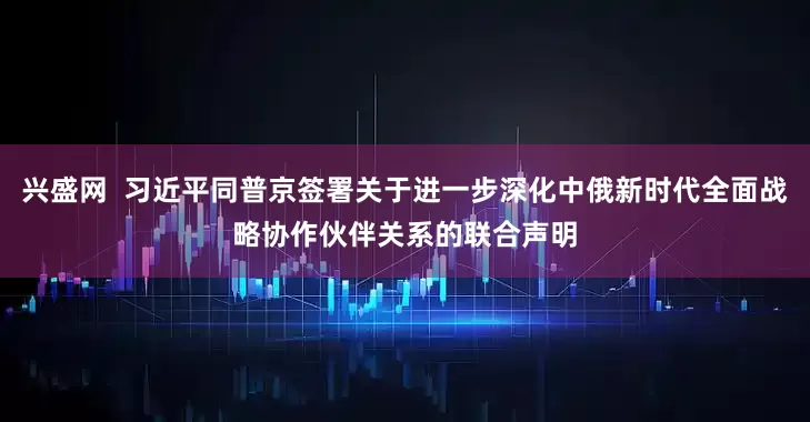 兴盛网  习近平同普京签署关于进一步深化中俄新时代全面战略协作伙伴关系的联合声明