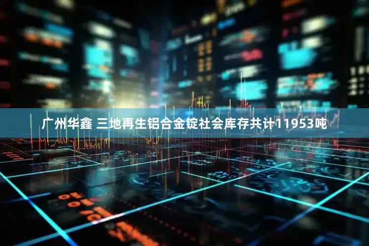 广州华鑫 三地再生铝合金锭社会库存共计11953吨