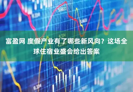 富盈网 度假产业有了哪些新风向？这场全球住宿业盛会给出答案