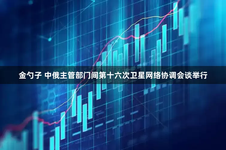 金勺子 中俄主管部门间第十六次卫星网络协调会谈举行