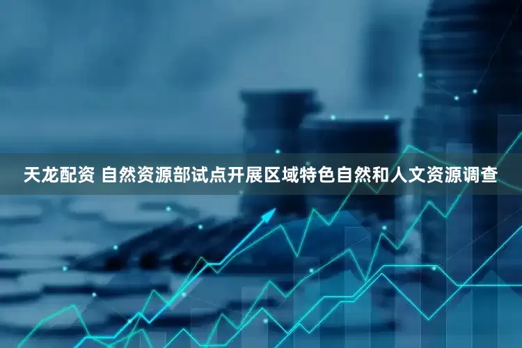 天龙配资 自然资源部试点开展区域特色自然和人文资源调查