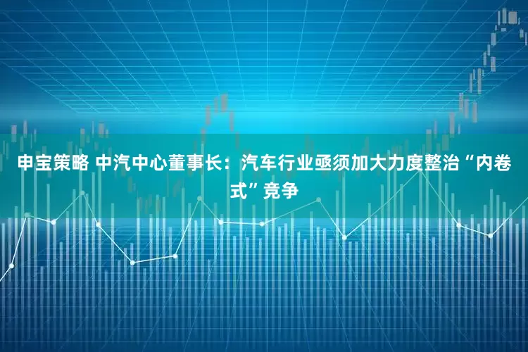 申宝策略 中汽中心董事长：汽车行业亟须加大力度整治“内卷式”竞争