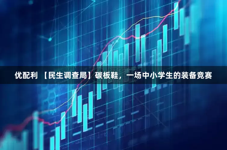 优配利 【民生调查局】碳板鞋，一场中小学生的装备竞赛