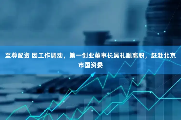 至尊配资 因工作调动，第一创业董事长吴礼顺离职，赶赴北京市国资委