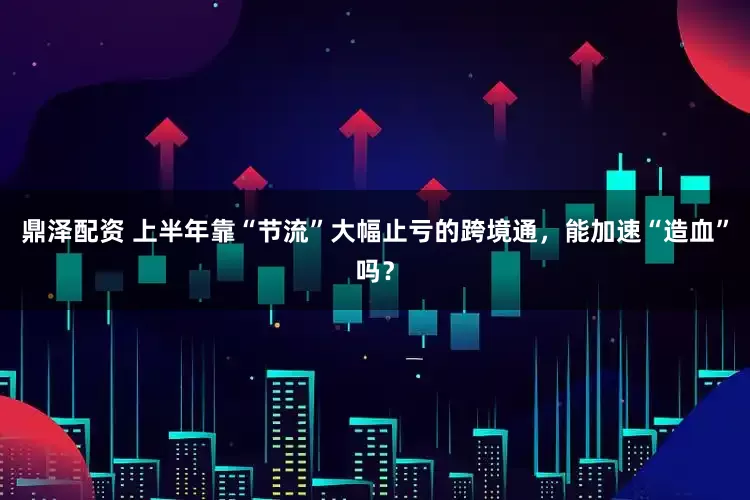 鼎泽配资 上半年靠“节流”大幅止亏的跨境通，能加速“造血”吗？