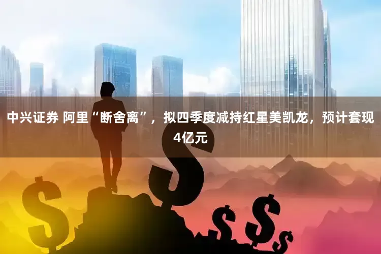 中兴证券 阿里“断舍离”，拟四季度减持红星美凯龙，预计套现4亿元