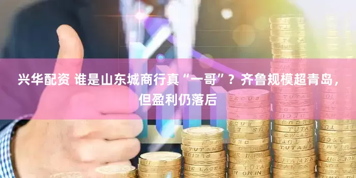 兴华配资 谁是山东城商行真“一哥”？齐鲁规模超青岛，但盈利仍落后