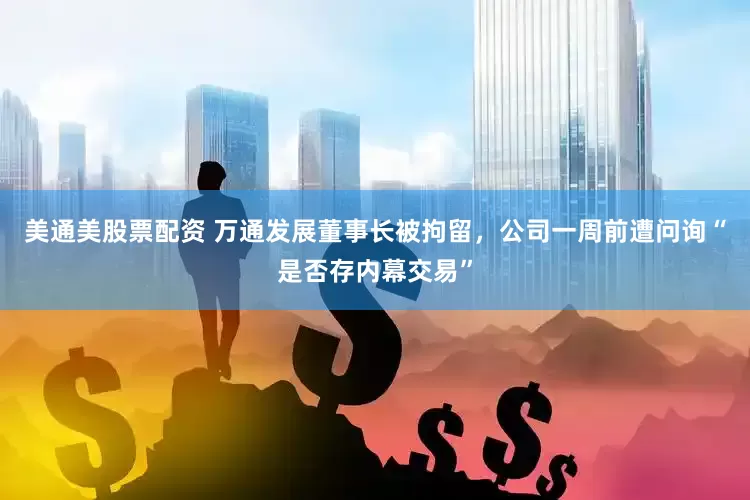 美通美股票配资 万通发展董事长被拘留，公司一周前遭问询“是否存内幕交易”