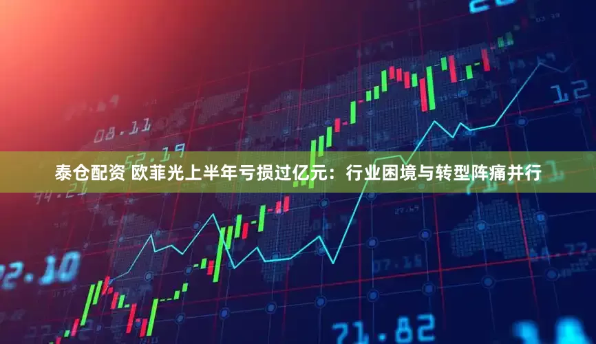 泰仓配资 欧菲光上半年亏损过亿元：行业困境与转型阵痛并行