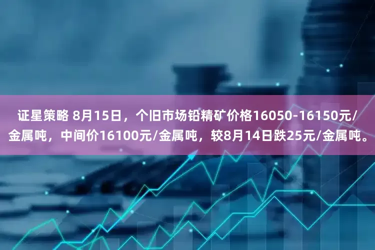 证星策略 8月15日，个旧市场铅精矿价格16050-16150元/金属吨，中间价16100元/金属吨，较8月14日跌25元/金属吨。