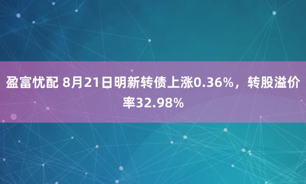 盈富忧配 8月21日明新转债上涨0.36%，转股溢价率32.98%