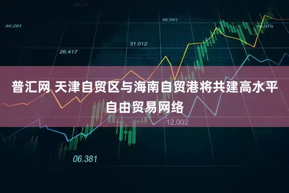 普汇网 天津自贸区与海南自贸港将共建高水平自由贸易网络