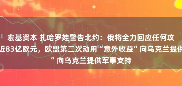 宏基资本 扎哈罗娃警告北约：俄将全力回应任何攻击！价值近83亿欧元，欧盟第二次动用“意外收益”向乌克兰提供军事支持