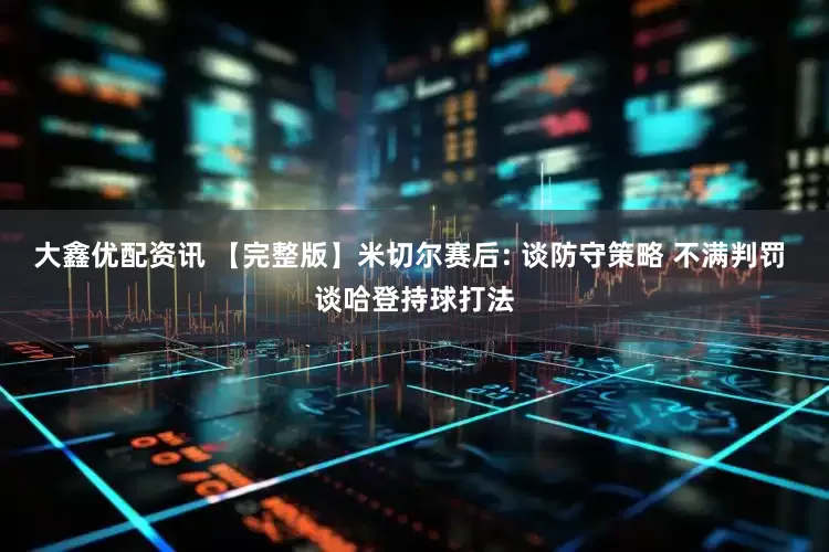 大鑫优配资讯 【完整版】米切尔赛后: 谈防守策略 不满判罚 谈哈登持球打法