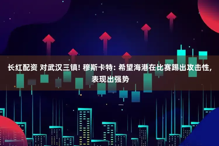 长红配资 对武汉三镇! 穆斯卡特: 希望海港在比赛踢出攻击性, 表现出强势