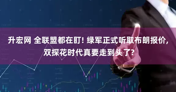 升宏网 全联盟都在盯! 绿军正式听取布朗报价, 双探花时代真要走到头了?
