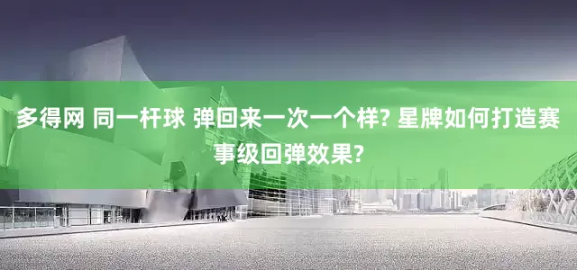 多得网 同一杆球 弹回来一次一个样? 星牌如何打造赛事级回弹效果?