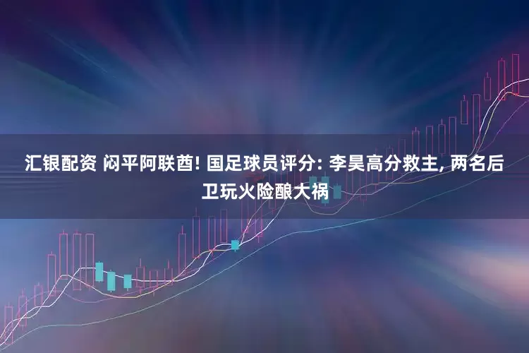 汇银配资 闷平阿联酋! 国足球员评分: 李昊高分救主, 两名后卫玩火险酿大祸